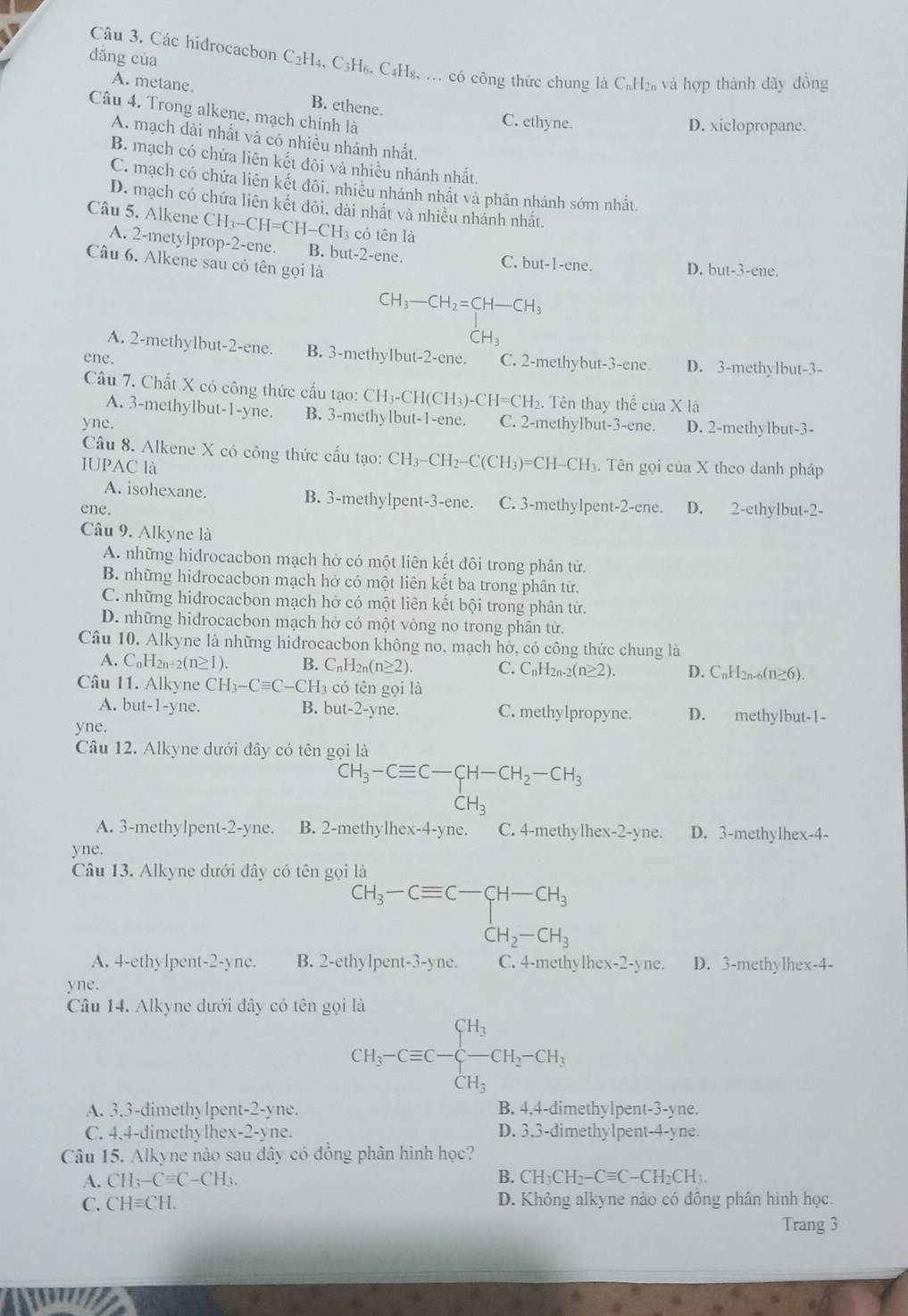 dǎng cùa
Câu 3. Các hidrocacbon C₂H₄, C3H₆, C₄H₈, .. có công thức chung là C₆H₂₆ và hợp thành dãy đồng
A. metane. B. ethene.
Câu 4. Trong alkene. mạch chính là
C. ethyne. D. xiclopropane.
A. mạch dài nhất và có nhiều nhánh nhất
B. mạch có chứa liên kết đôi và nhiều nhánh nhất.
C. mạch có chứa liên kết đôi. nhiêu nhánh nhất và phân nhánh sớm nhất.
D. mạch có chứa liên kết đôi, dài nhất và nhiều nhánh nhất.
Câu 5. Alkene CH_3-CH=CH-CH_3 s có tên là
A. 2-metylprop-2-ene. B. but-2-ene. C. but-1-ene. D. but-3-ene.
Câu 6. Alkene sau có tên gọi là
CH_3-CH_2=CH-CH_3
|
CH_3
A. 2-methylbut-2-ene. B. 3-methylbut-2-ene.
ene. C. 2-methybut-3-ene D. 3-methylbut-3-
Câu 7. Chất X có công thức cấu tạo: CH3-CH(CH3)- · CH=CH_2. Tên thay thế cu a X là
A. 3-methylbut-1-yne. B. 3-methylbut-1-ene.
yne. C. 2-methylbut-3-ene. D. 2-methylbut-3-
Câu 8. Alkene X có công thức cấu tạo: CH_3-CH_2-C(CH_3)=CH-CH_3 3. Tên gọi của X theo danh pháp
IUPAC là
A. isohexane B. 3-methylpent-3-ene. C. 3-methylpent -2-ene D. 2-ethylbut-2-
ene.
Câu 9. Alkyne là
A. những hidrocacbon mạch hở có một liên kết đôi trong phân tử.
B. những hidrocacbon mạch hở có một liên kết ba trong phân tử.
C. những hidrocacbon mạch hở có một liên kết bội trong phân tử.
D. những hidrocacbon mạch hở có một vòng no trong phân tử.
Câu 10. Alkyne là những hidrocacbon không no, mạch hở, có công thức chung là
A. C_nH_2n+2(n≥ 1). B. C_nH_2n(n≥ 2). C. C_nH_2n-2(n≥ 2). D. C_nH_2n-6(n 6).
Câu 11. Alkyne CH_3-Cequiv C-CH_2 3 có tên gọi là
A. but-1-yne. B. but-2-yne. C. methylpropyne. D. methylbut-1-
yne.
Câu 12. Alkyne dưới đây có tên gọi là
CH_3-Cequiv C-CH-CH_2-CH_3
CH_3
A. 3-methylpent-2-yne. B. 2-methylhex-4-yne. C. 4-methylhex- 2-y yne. D. 3-methylhex-4-
yne.
Câu 13. Alkyne dưới dây có tên gọi là
beginarrayr CH_3-Cequiv C-CH-CH_3 CH_2-CH_3endarray
A. 4-ethylpent-2-yne. B. 2-ethylpent-3-yne. C. 4-methylhex-2-yne. D. 3-methylhex-4-
yne.
Câu 14. Alkyne dưới đây có tên gọi là
CH_3-Cequiv C-beginarrayl H_3 -CH_2endarray. CH_2-CH_3
A. 3,3-dimethylpent-2-yne. B. 4.4-dimethylpent-3-yne.
C. 4.4-dimethylhex -2-y ne. D. 3.3-dimethylpent-4-yne.
Câu 15. Alkyne nào sau đây có đồng phân hình học?
A. CH_3-Cequiv C-CH_3. B. CH_3CH_2-Cequiv C-CH_2CH_3.
C. CHequiv CH. D. Không alkyne nào có đông phân hình học.
Trang 3