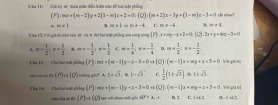 Giá trị m thỏa mãn điều kiện nào đề hai mặt phẳng
(P):mx+(m-2)y+2(1-m)z+2=0; (Q):(m+2)x-3y+(1-m)z-3=0 cắt nhau?
A. m!= 1. B. m!= 1 và m!= -4. C. m!= -4. D. m!= 4. 
Câu 12:V Với giá trị nào của m và n thì hai mặt phẳng sau song song: (P) x+my-z+2=0; (Q): 2x+y+4nz-3=0
A. m= 1/2 ; n= 1/2 . B. m=- 1/2 ; n= 1/2  C. m= 1/4 ; n=- 1/4 . D. m= 1/2 ; n=- 1/2 . 
Câu 13: Cho hai mặt phẳng (P): mx+(m-1)y-z-3=0 và (Q):(m-1)x+my+z+5=0. Với giá trị
nào của m thì (P)va(Q) vuông góc? A.1+sqrt 3^((circ)2) B. 1-sqrt(3). C.  1/2 (1± sqrt(3)). D. 1± sqrt(3). 
Câu 14: Cho hai mặt phẳng (P) : mx+(m-1)y-z-3=0 và (Q):(m-1)x+my+z+5=0. Với giá trị
nào của m thì (P) và (Q) tạo với nhau một góc 60° ? A. -1. B. 2. C. 1 và 2. D. -1 và 2.