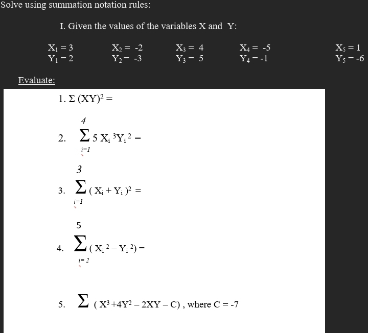 Solve using summation notation rules: 
I. Given the values of the variables X and Y :
X_1=3 X_2=-2 X_3=4 X_4=-5 X_5=1
Y_1=2 Y_2=-3 Y_3=5 Y_4=-1 Y_5=-6
Evaluate: 
1. sumlimits (XY)^2=
2. sumlimits _(i=1)^45X_i^(3Y_i^2=
3. sumlimits _(i=1)^3(x_i)+y_i)^2=
4. sumlimits _(i=2)^5(X_i^(2-Y_i^2)=
5. sumlimits (X^3)+4Y^2-2XY-C) , where C=-7