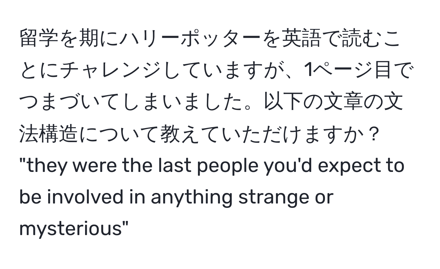 留学を期にハリーポッターを英語で読むことにチャレンジしていますが、1ページ目でつまづいてしまいました。以下の文章の文法構造について教えていただけますか？  
"they were the last people you'd expect to be involved in anything strange or mysterious"