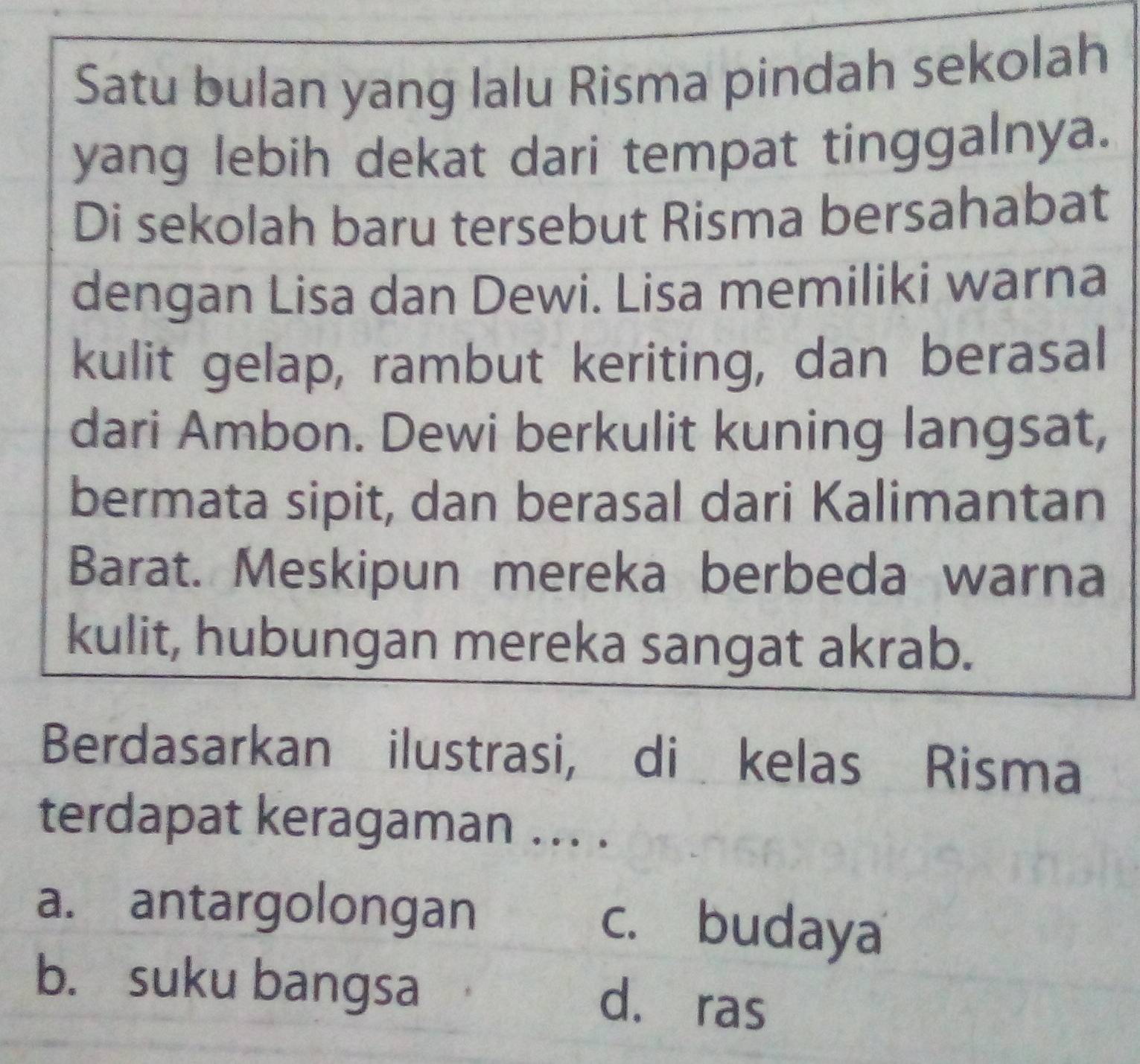 Satu bulan yang lalu Risma pindah sekolah
yang lebih dekat dari tempat tinggalnya.
Di sekolah baru tersebut Risma bersahabat
dengan Lisa dan Dewi. Lisa memiliki warna
kulit gelap, rambut keriting, dan berasal
dari Ambon. Dewi berkulit kuning langsat,
bermata sipit, dan berasal dari Kalimantan
Barat. Meskipun mereka berbeda warna
kulit, hubungan mereka sangat akrab.
Berdasarkan ilustrasi, di kelas Risma
terdapat keragaman ... .
a. antargolongan c. budaya
b. suku bangsa
d. ras