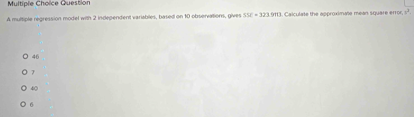 multiple regression model with 2 independent variables, based on 10 observations, gives SSE=323.9113. Calculate the approximate mean square error, s^2.
46
7
40
6