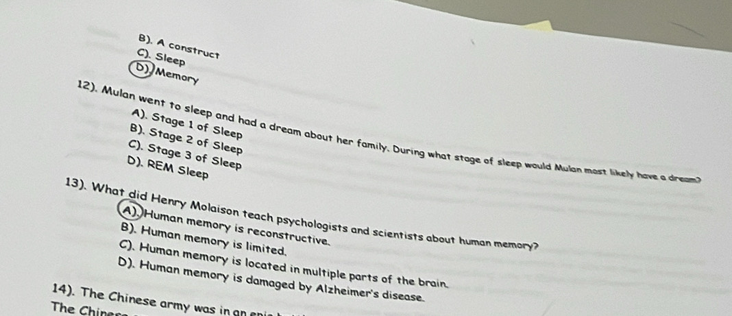 B). A construct
C). Sleep
D) Memory
A). Stage 1 of Sleep
12). Mulan went to sleep and had a dream about her family. During what stage of sleep would Mulan most likely have a dream
B), Stage 2 of Sleep
C). Stage 3 of Sleep
D). REM Sleep
13). What did Henry Molaison teach psychologists and scientists about human memory?
A). Human memory is reconstructive.
B). Human memory is limited.
C). Human memory is located in multiple parts of the brain.
D). Human memory is damaged by Alzheimer's disease.
14). The Chinese army was in an an
The Chiner