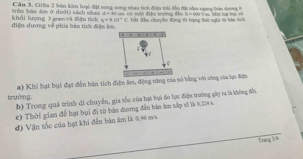 Giữa 2 bản kim loại đặt song song nhau tích điện trái dấu đặt nằm ngang (bản dương ở 
trên bản âm ở dưới) cách nhau d=40cm có một điện trường đều E=600V V/m. Một hạt bụi có 
khối lượng 3 gram và điện tích q=8.10^(-5)C bắt đầu chuyển động từ trạng thái nghi từ bản tích 
điện dương về phía bản tích điện âm. 
a) Khi hạt bụi đạt đến bản tích điện âm, động năng của nó bằng với công của lực điện 
trường. 
b) Trong quá trình di chuyển, gia tốc của hạt bụi do lực điện trường gây ra là không đổi. 
c) Thời gian để hạt bụi đi từ bản dương đến bản âm xấp xĩ là 0,224 s. 
d) Vận tốc của hạt khi đến bản âm là 0,96 m/s. 
Trang 3/4