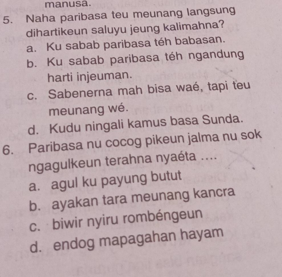 manusa.
5. Naha paribasa teu meunang langsung
dihartikeun saluyu jeung kalimahna?
a. Ku sabab paribasa téh babasan.
b. Ku sabab paribasa téh ngandung
harti injeuman.
c. Sabenerna mah bisa waé, tapi teu
meunang wé.
d. Kudu ningali kamus basa Sunda.
6. Paribasa nu cocog pikeun jalma nu sok
ngagulkeun terahna nyaéta ....
a. agul ku payung butut
b. ayakan tara meunang kancra
c. biwir nyiru rombéngeun
d. endog mapagahan hayam