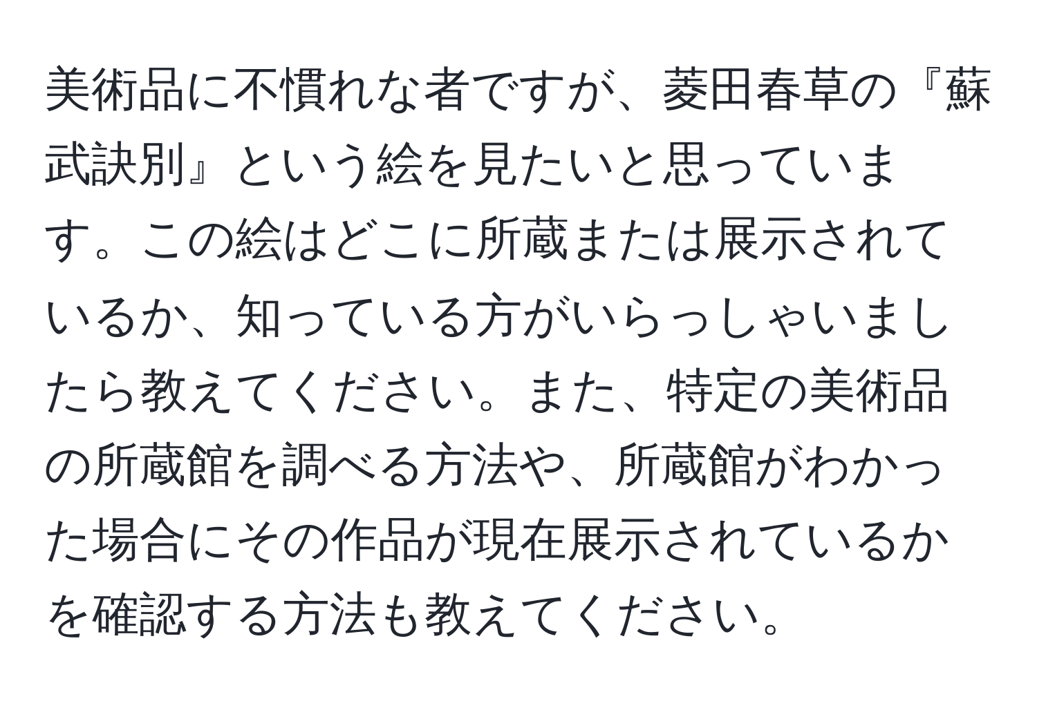 美術品に不慣れな者ですが、菱田春草の『蘇武訣別』という絵を見たいと思っています。この絵はどこに所蔵または展示されているか、知っている方がいらっしゃいましたら教えてください。また、特定の美術品の所蔵館を調べる方法や、所蔵館がわかった場合にその作品が現在展示されているかを確認する方法も教えてください。