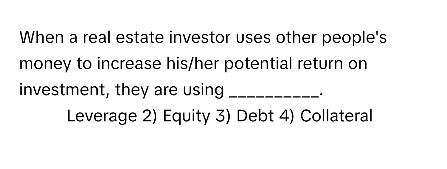 When a real estate investor uses other people's money to increase his/her potential return on investment, they are using __________.

1) Leverage 2) Equity 3) Debt 4) Collateral