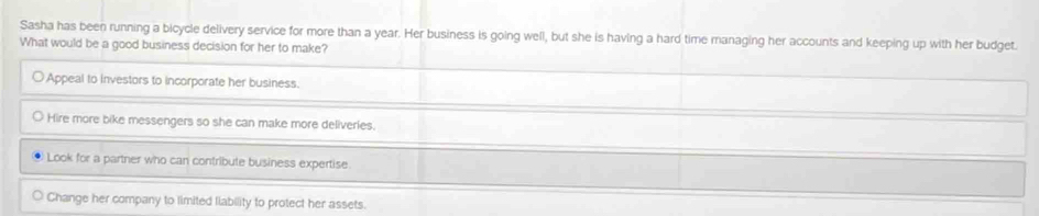 Sasha has been running a bicycle delivery service for more than a year. Her business is going well, but she is having a hard time managing her accounts and keeping up with her budget.
What would be a good business decision for her to make?
Appeal to investors to incorporate her business.
Hire more bike messengers so she can make more deliveries.
Look for a partner who can contribute business expertise.
Change her company to limited liability to protect her assets.