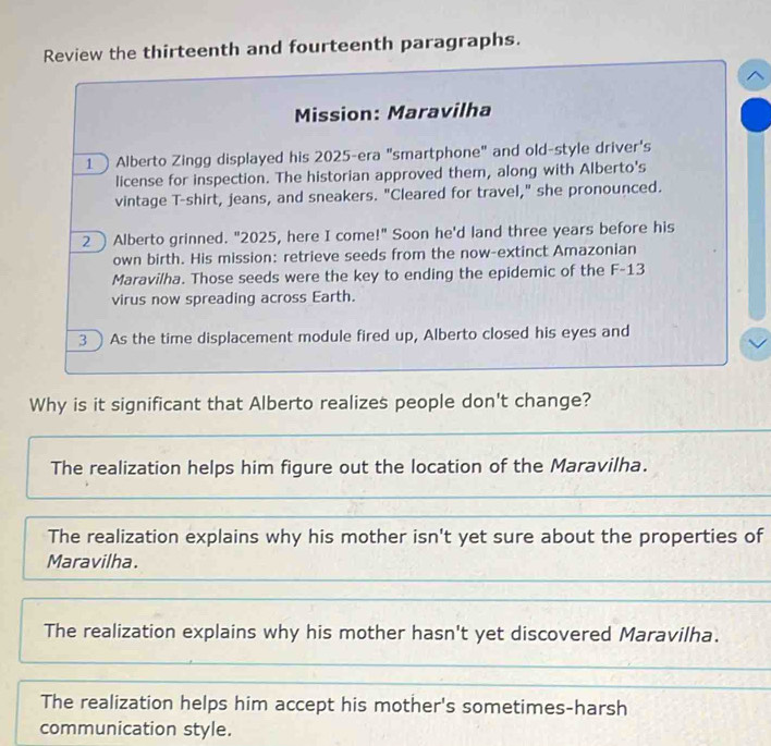Review the thirteenth and fourteenth paragraphs.
Mission: Maravilha
1 Alberto Zingg displayed his 2025 -era "smartphone" and old-style driver's
license for inspection. The historian approved them, along with Alberto's
vintage T-shirt, jeans, and sneakers. "Cleared for travel," she pronounced.
2 Alberto grinned. "2025, here I come!" Soon he'd land three years before his
own birth. His mission: retrieve seeds from the now-extinct Amazonian
Maravilha. Those seeds were the key to ending the epidemic of the F-13
virus now spreading across Earth.
3 ) As the time displacement module fired up, Alberto closed his eyes and
Why is it significant that Alberto realizes people don't change?
The realization helps him figure out the location of the Maravilha.
The realization explains why his mother isn't yet sure about the properties of
Maravilha.
The realization explains why his mother hasn't yet discovered Maravilha.
The realization helps him accept his mother's sometimes-harsh
communication style.