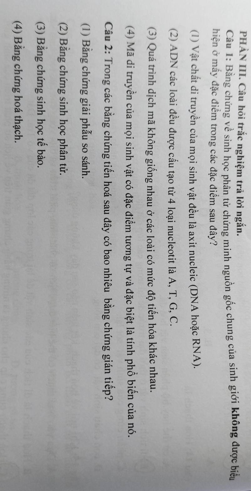 PHẢN III. Câu hỏi trắc nghiệm trả lời ngắn.
Câu 1: Bằng chứng về sinh học phân tử chứng minh nguồn gốc chung của sinh giới không được biểu
hiện ở mấy đặc điểm trong các đặc điểm sau đây?
(1) Vật chất di truyền của mọi sinh vật đều là axit nucleic (DNA hoặc RNA).
(2) ADN các loài đều được cấu tạo từ 4 loại nucleotit là A, T, G, C.
(3) Quá trình dịch mã không giống nhau ở các loài có mức độ tiến hóa khác nhau.
(4) Mã di truyền của mọi sinh vật có đặc điểm tương tự và đặc biệt là tính phổ biến của nó.
Câu 2: Trong các bằng chứng tiến hoá sau đây có bao nhiêu bằng chứng gián tiếp?
(1) Bằng chứng giải phẫu so sánh.
(2) Bằng chứng sinh học phân tử.
(3) Bằng chứng sinh học tế bào.
(4) Bằng chứng hoá thạch.