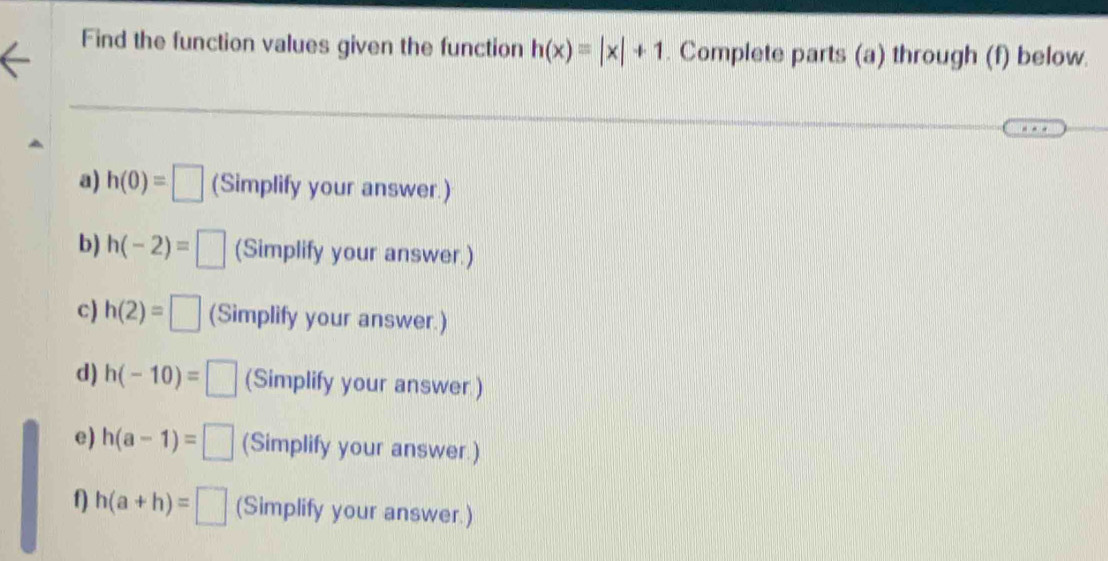 Find the function values given the function h(x)=|x|+1. Complete parts (a) through (f) below. 
a) h(0)=□ (Simplify your answer.) 
b) h(-2)=□ (Simplify your answer.) 
c) h(2)=□ (Simplify your answer.) 
d) h(-10)=□ (Simplify your answer ) 
e) h(a-1)=□ (Simplify your answer.) 
f) h(a+h)=□ (Simplify your answer.)