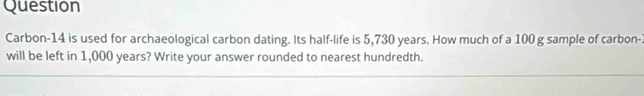 Question 
Carbon-14 is used for archaeological carbon dating. Its half-life is 5,730 years. How much of a 100 g sample of carbon-. 
will be left in 1,000 years? Write your answer rounded to nearest hundredth.