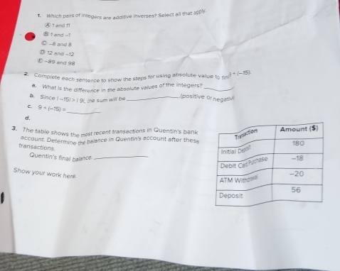 Which pairs of integers are additive inverses? Select all that apply
④ 1 and 11
⑧ 1 and -1
Ⓒ -8 and 8
12 and =12
-89 and 98
2. Complete each sentence to show the steps for using absolute value to (3+(-15)
a. What is the difference in the absolute values of the integers?_
(positive of negati
b. Since |-15|>|9| _
, the sum will be
_
c, 9+(-15)=
d.
3. The table shows the most recent transactions in Quentin's bank
account. Determine the balance in Quentin's account after these
transactions
Quentin's final balance_
Show your work here.