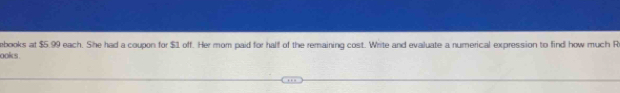 ebooks at $5.99 each. She had a coupon for $1 off. Her mom paid for half of the remaining cost. Write and evaluate a numerical expression to find how much R 
ooks