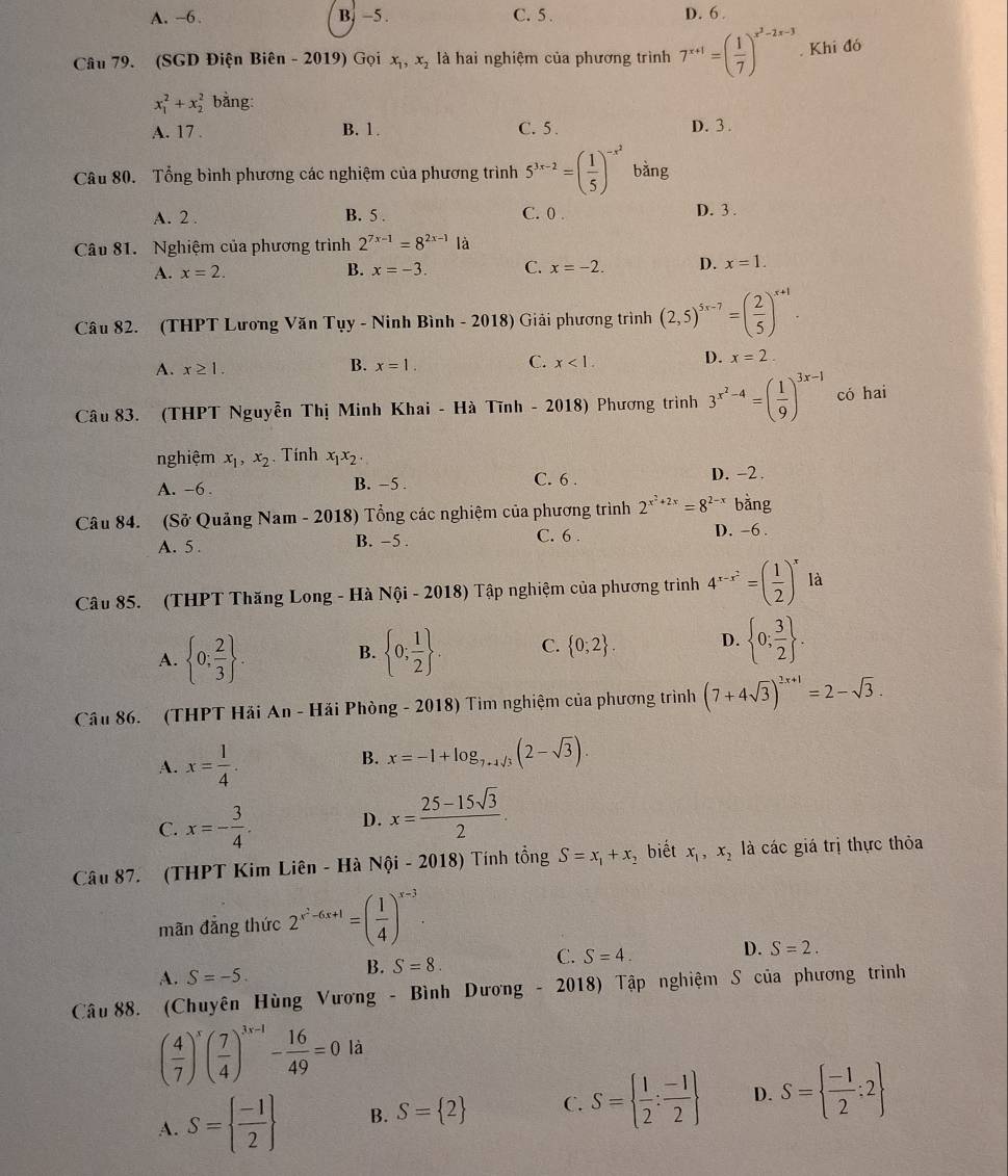 A. ~6. B. −5 . C. 5 . D. 6 .
Câu 79. (SGD Điện Biên - 2019) Gọi x_1,x_2 là hai nghiệm của phương trình 7^(x+1)=( 1/7 )^x^2-2x-3. Khi đó
x_1^(2+x_2^2 bằng:
A. 17 . B. 1. C. 5 . D. 3 .
Câu 80. Tổng bình phương các nghiệm của phương trình 5^3x-2)=( 1/5 )^-x^2 bǎng
A. 2 . B. 5 . C. 0 . D. 3 .
Câu 81. Nghiệm của phương trình 2^(7x-1)=8^(2x-1)1 à
A. x=2. B. x=-3. C. x=-2. D. x=1.
Câu 82. (THPT Lương Văn Tụy - Ninh Bình - 2018) Giải phương trình (2,5)^5x-7=( 2/5 )^x+1.
A. x≥ 1. B. x=1. C. x<1</tex> D. x=2.
Câu 83. (THPT Nguyễn Thị Minh Khai - Hà Tĩnh - 2018) Phương trình 3^(x^2)-4=( 1/9 )^3x-1 có hai
nghiệm x_1,x_2. Tính x_1x_2.
A. -6 . B. −5 .
C. 6 . D. -2
Câu 84. (Sở Quảng Nam - 2018) Tổng các nghiệm của phương trình 2^(x^2)+2x=8^(2-x) bằng
A. 5 . B. -5 . C. 6 . D. -6 .
Câu 85. (THPT Thăng Long - Hà Nội - 2018) Tập nghiệm của phương trình 4^(x-x^2)=( 1/2 )^xla
A.  0; 2/3  .  0; 1/2  . C.  0;2 . D.  0; 3/2  .
B.
Câu 86. (THPT Hải An - Hải Phòng - 2018) Tim nghiệm của phương trình (7+4sqrt(3))^2x+1=2-sqrt(3).
A. x= 1/4 .
B. x=-1+log _7+4sqrt(3)(2-sqrt(3)).
C. x=- 3/4 .
D. x= (25-15sqrt(3))/2 .
Câu 87. (THPT Kim Liên - Hà Nội - 2018) Tính tổng S=x_1+x_2 biết x_1,x_2 là các giá trị thực thỏa
mãn đẳng thức 2^(x^2)-6x+1=( 1/4 )^x-3.
A. S=-5.
B. S=8.
C. S=4. D. S=2.
Câu 88. (Chuyên Hùng Vương - Bình Dương - 2018) Tập nghiệm S của phương trình
( 4/7 )^x( 7/4 )^3x-1- 16/49 =0 là
A. S=  (-1)/2  B. S= 2 C. S=  1/2 : (-1)/2  D. S=  (-1)/2 :2