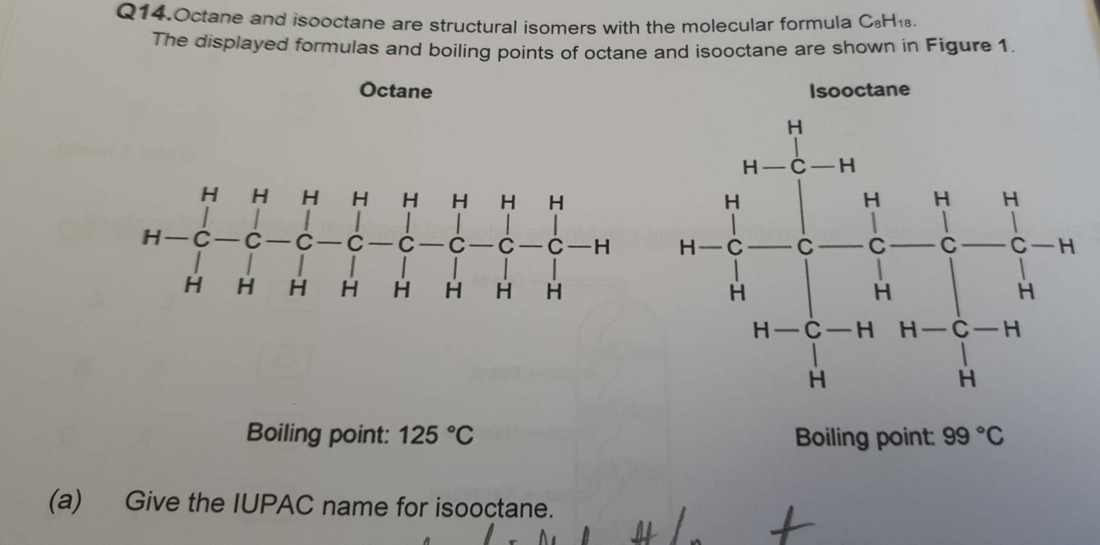 Q14.Octane and isooctane are structural isomers with the molecular formula C_8H_18
The displayed formulas and boiling points of octane and isooctane are shown in Figure 1. 
Octane 
Boiling point: 125°C Boiling point: 99°C
(a) Give the IUPAC name for isooctane.