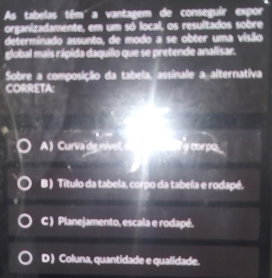 As tabelas têm'a vantagem de conseguir expor
organizadamente, em um só local, os resultados sobre
determinado assunto, de modo a se obter uma visão
global mais rápida daquilo que se pretende analisar.
Sobre a composição da tabela, assinale a alternativa
CORRETA:
A ) Curva de nível d a corpo
B ) Título da tabela, corpo da tabela e rodapé.
C ) Planejamento, escala e rodapé.
D) Coluna, quantidade e qualidade.