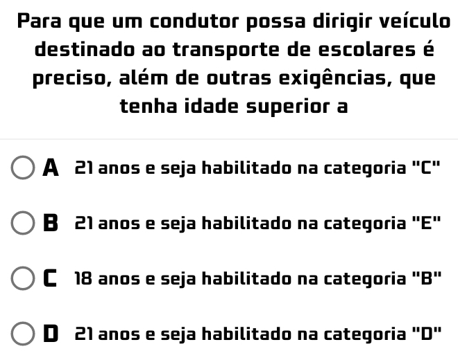 Para que um condutor possa dirigir veículo
destinado ao transporte de escolares é
preciso, além de outras exigências, que
tenha idade superior a
A 21 anos e seja habilitado na categoria "C"
B 21 anos e seja habilitado na categoria "E"
C 18 anos e seja habilitado na categoria "B"
D 21 anos e seja habilitado na categoria "D"