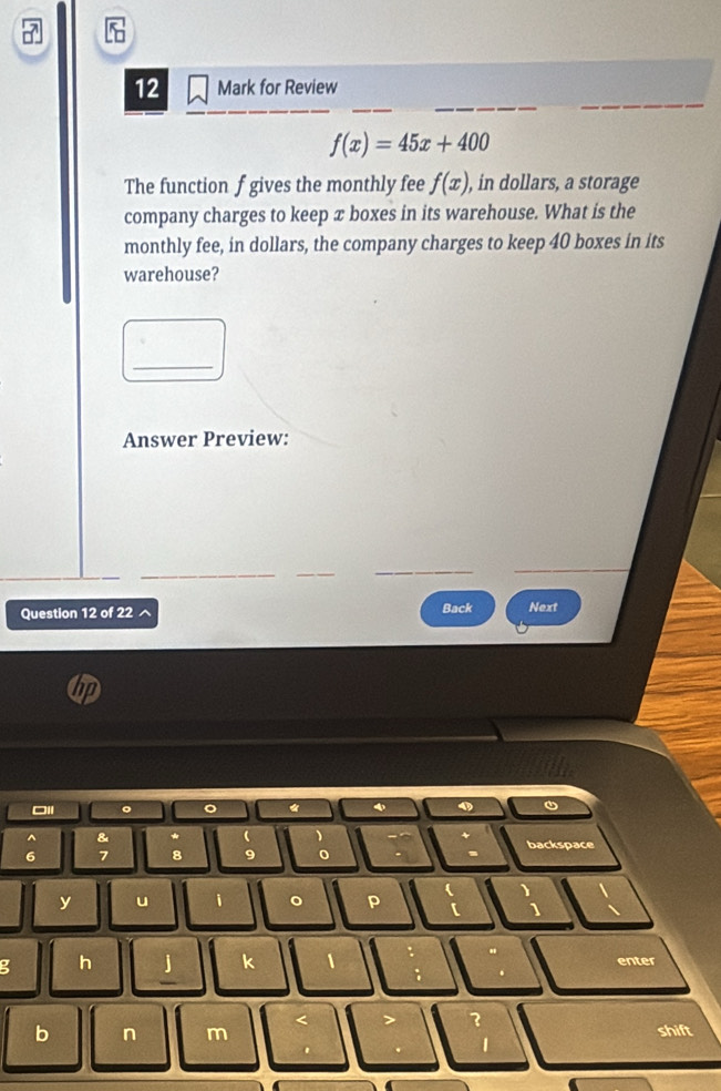 for Review
f(x)=45x+400
The function f gives the monthly fee f(x) , in dollars, a storage 
company charges to keep æ boxes in its warehouse. What is the 
monthly fee, in dollars, the company charges to keep 40 boxes in its 
warehouse? 
_ 
Answer Preview: 
Question 12 of 22 ^ Back Next 
□Il 。 。 * 
& *  )
6 7 8 9 backspace 
y u i 。 p 
1 
g h 
k 1 
enter 
2 
b n m shift