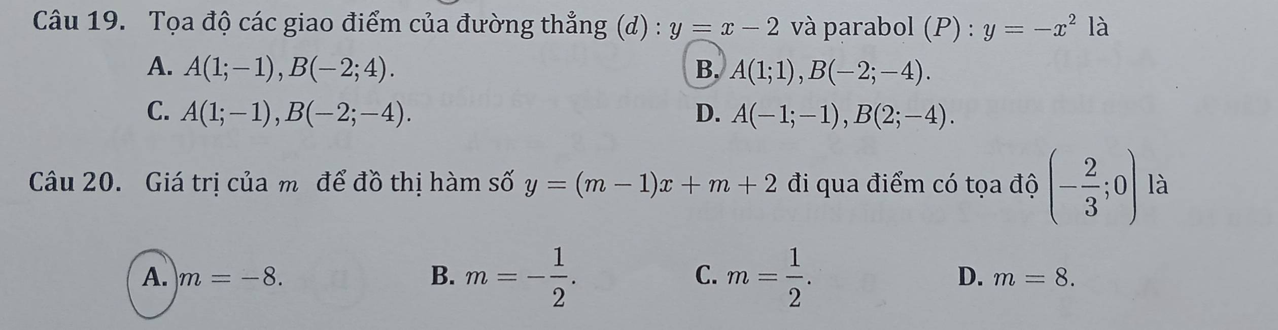 Tọa độ các giao điểm của đường thẳng (d) : y=x-2 và parabol (P) : y=-x^2 là
A. A(1;-1), B(-2;4). B. A(1;1), B(-2;-4).
C. A(1;-1), B(-2;-4). D. A(-1;-1), B(2;-4). 
Câu 20. Giá trị của m để đồ thị hàm số y=(m-1)x+m+2 đi qua điểm có tọa độ (- 2/3 ;0) là
A. m=-8. B. m=- 1/2 . C. m= 1/2 .
D. m=8.