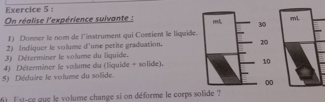 On réalise l'expérience suivante : 
1) Donner le nom de l’instrument qui Contient le liquide. 
2) Indiquer le volume d’une petite graduation. 
3) Déterminer le volume du liquide. 
4) Déterminer le volume du (liquide + solide). 
5) Déduire le volume du solide. 
Est-ce que le volume change si on déforme le corps solide ?