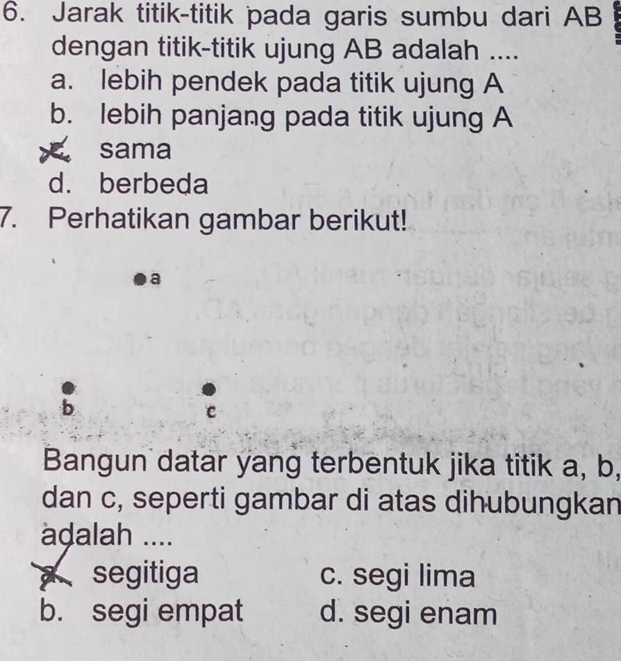 Jarak titik-titik pada garis sumbu dari AB
dengan titik-titik ujung AB adalah ....
a. lebih pendek pada titik ujung A
b. lebih panjang pada titik ujung A
sama
d. berbeda
7. Perhatikan gambar berikut!
a
Bangun datar yang terbentuk jika titik a, b,
dan c, seperti gambar di atas dihubungkan
adalah ....
segitiga c. segi lima
b. segi empat d. segi enam