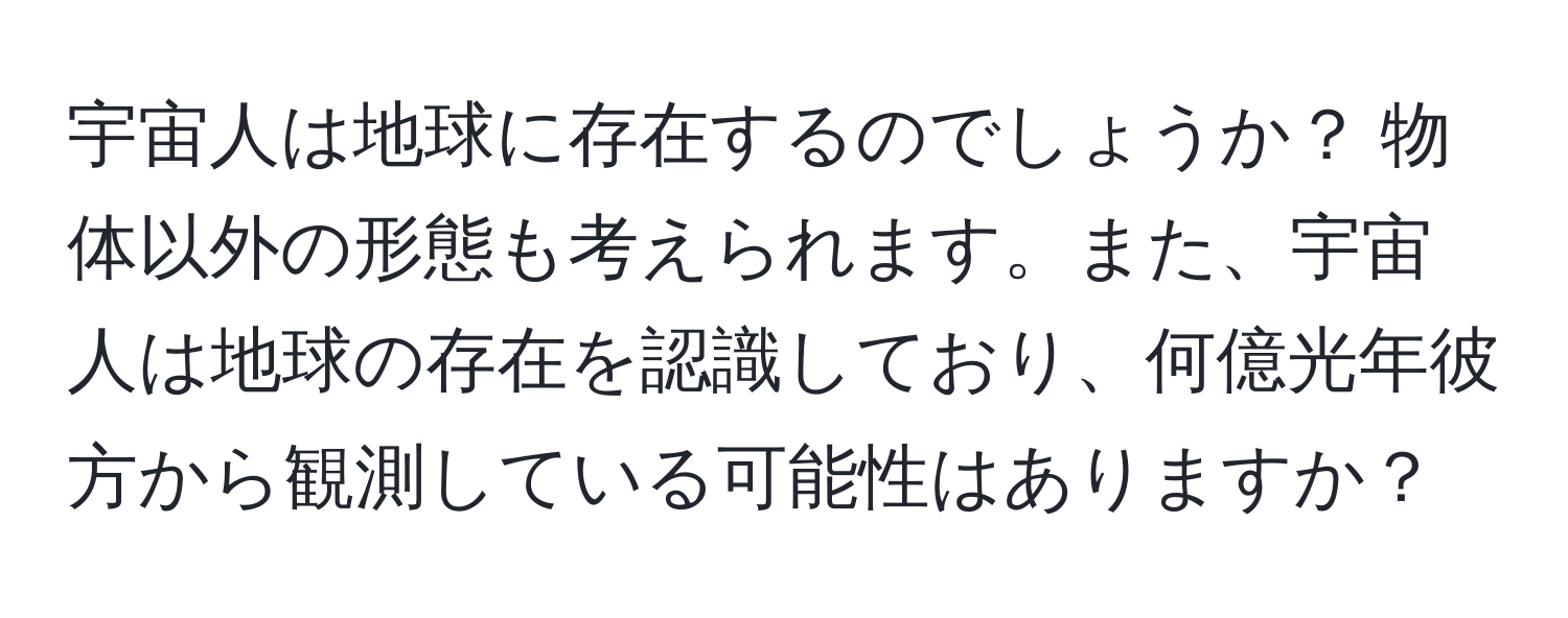 宇宙人は地球に存在するのでしょうか？ 物体以外の形態も考えられます。また、宇宙人は地球の存在を認識しており、何億光年彼方から観測している可能性はありますか？