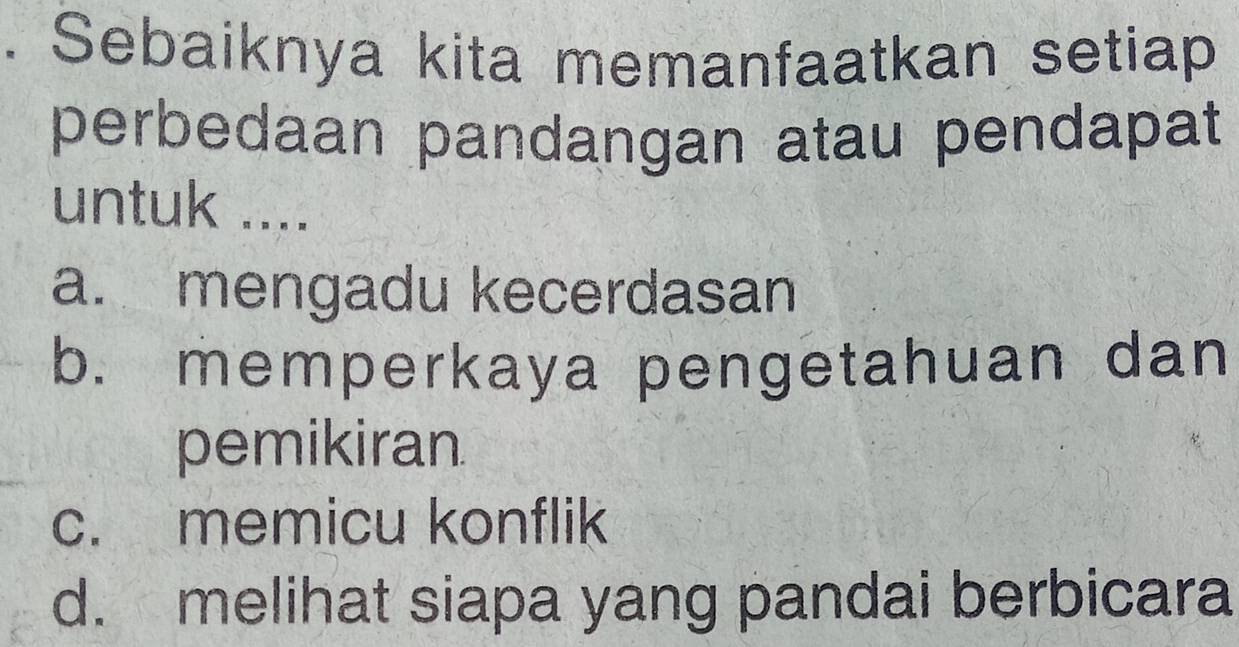 Sebaiknya kita memanfaatkan setiap
perbedaan pandangan atau pendapat
untuk ....
a. mengadu kecerdasan
b. memperkaya pengetahuan dan
pemikiran.
c. memicu konflik
d. melihat siapa yang pandai berbicara