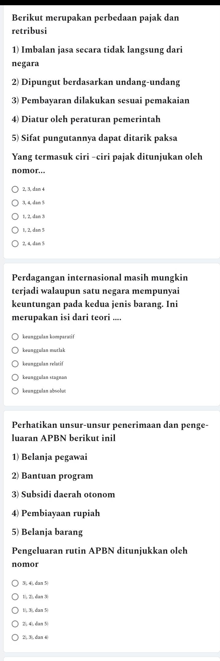 Berikut merupakan perbedaan pajak dan
retribusi
1) Imbalan jasa secara tidak langsung dari
negara
2) Dipungut berdasarkan undang-undang
3) Pembayaran dilakukan sesuai pemakaian
4) Diatur oleh peraturan pemerintah
5) Sifat pungutannya dapat ditarik paksa
Yang termasuk ciri -ciri pajak ditunjukan oleh
nomor..
2, 3, dan 4
3, 4, dan 5
1, 2, dan 3
1, 2, dan 5
2, 4, dan 5
Perdagangan internasional masih mungkin
terjadi walaupun satu negara mempunyai
keuntungan pada kedua jenis barang. Ini
merupakan isi dari teori ....
keunggulan komparatif
keunggulan mutlak
keunggulan relatif
keunggulan stagnan
keunggulan absolut
Perhatikan unsur-unsur penerimaan dan penge-
luaran APBN berikut inil
1) Belanja pegawai
2) Bantuan program
3) Subsidi daerah otonom
4) Pembiayaan rupiah
5) Belanja barang
Pengeluaran rutin APBN ditunjukkan oleh
nomor
3), 4), dan 5)
1), 2), dan 3)
1), 3), dan 5)
2), 4), dan 5)
2), 3), dan 4)