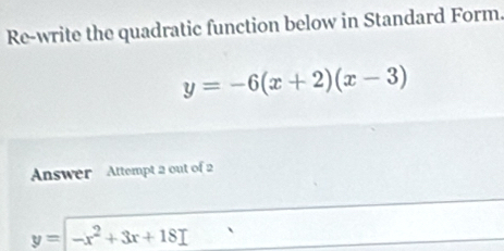 Re-write the quadratic function below in Standard Form.
y=-6(x+2)(x-3)
Answer Attempt 2 out of 2
y=-x^2+3x+18I