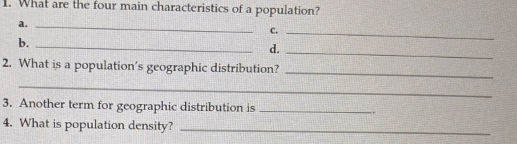 What are the four main characteristics of a population? 
a._ 
C._ 
b._ 
d._ 
2. What is a population’s geographic distribution? 
_ 
_ 
3. Another term for geographic distribution is _. 
4. What is population density?_