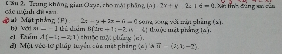 Trong không gian Oxyz, cho mặt phẳng (α) : 2x+y-2z+6=0. Xết tỉnh đủng sai của 
các mệnh đề sau. 
) a) Mặt phẳng (P) : -2x+y+2z-6=0 song song với mặt phẳng (α). 
b) Với m=-1 thì điểm B(2m+1;-2;m-4) thuộc mặt phẳng (α). 
c) Điểm A(-1;-2;1) thuộc mặt phẳng (α). 
d) Một véc-tơ pháp tuyến của mặt phẳng (α) là vector n=(2;1;-2).