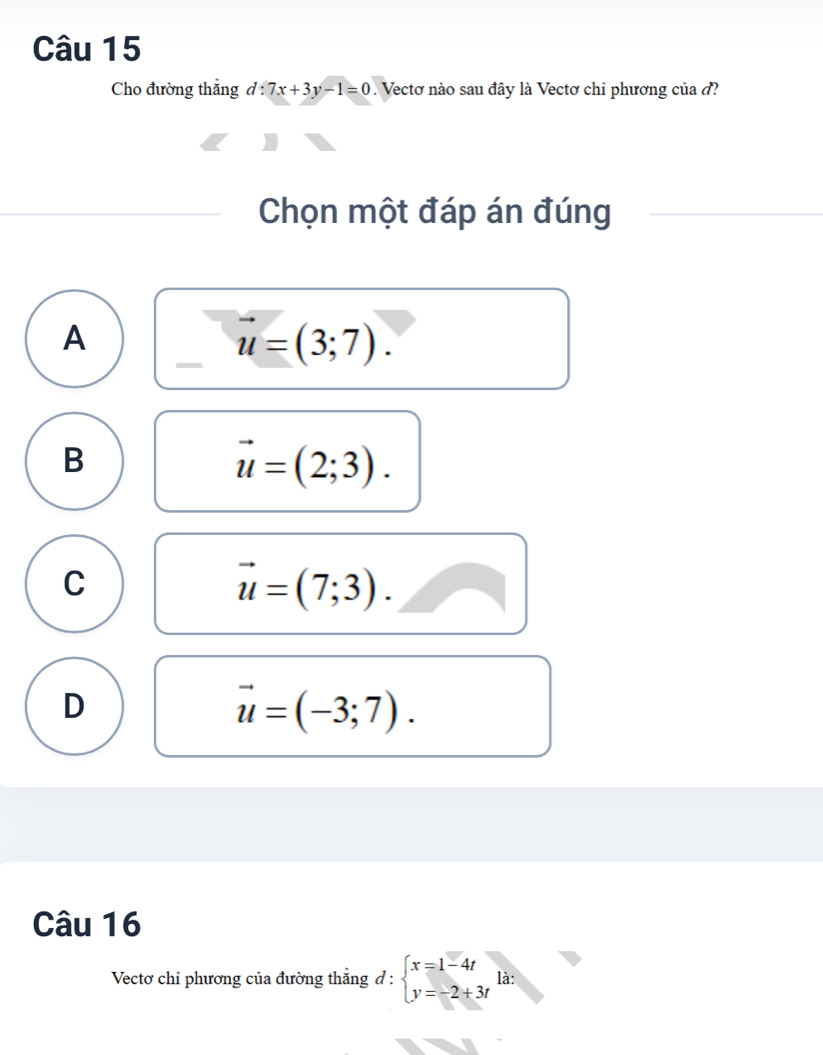 Cho đường thẳng d:7x+3y-1=0. Vectơ nào sau đây là Vectơ chi phương của ở?
Chọn một đáp án đúng
A
vector u=(3;7).
B
vector u=(2;3).
C
vector u=(7;3).
D
vector u=(-3;7). 
Câu 16
Vectơ chỉ phương của đường thắng d:beginarrayl x=1-4t y=-2+3tendarray. là: