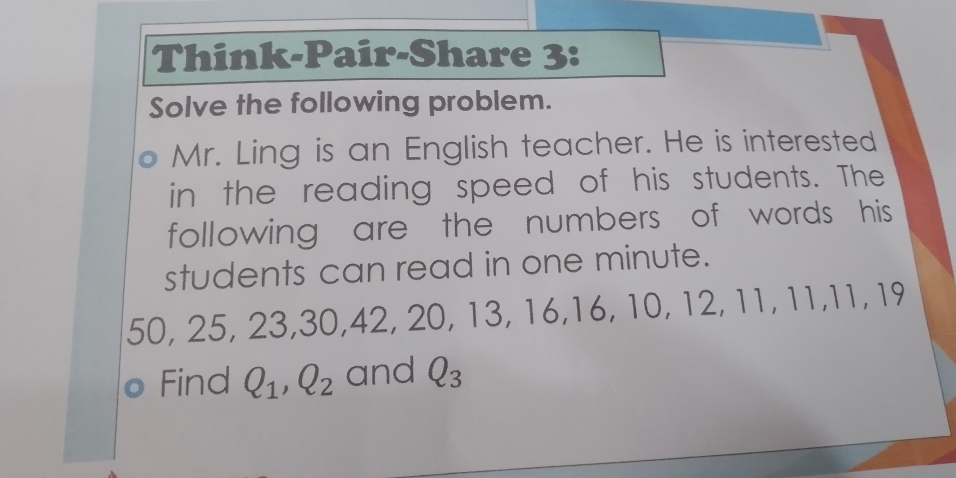 Think-Pair-Share 3: 
Solve the following problem. 
Mr. Ling is an English teacher. He is interested 
in the reading speed of his students. The 
following are the numbers of words his 
students can read in one minute.
50, 25, 23, 30, 42, 20, 13, 16, 16, 10, 12, 11, 11, 11, 19
Find Q_1, Q_2 and Q_3