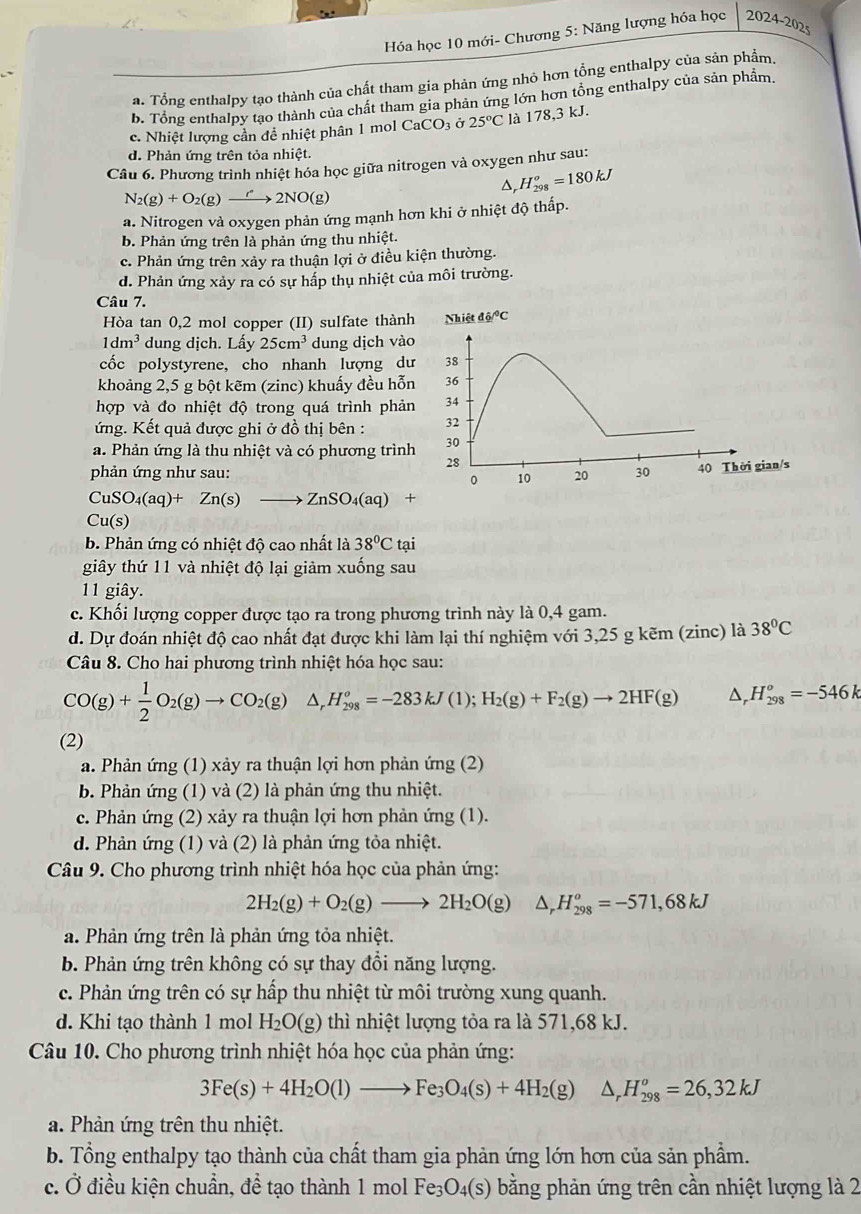 Hóa học 10 mới- Chương 5: Năng lượng hóa học 2024-202s
a. Tổng enthalpy tạo thành của chất tham gia phản ứng nhỏ hơn tổng enthalpy của sản phẩm.
b. Tổng enthalpy tạo thành của chất tham gia phản ứng lớn hơn tổng enthalpy của sản phẩm.
c. Nhiệt lượng cần đề nhiệt phân 1 mol CaCO_3dot sigma 25°C là 178,3 kJ.
d. Phản ứng trên tỏa nhiệt.
Câu 6. Phương trình nhiệt hóa học giữa nitrogen và oxygen như sau:
Δ, H_(298)^o=180kJ
N_2(g)+O_2(g)to 2NO(g)
a. Nitrogen và oxygen phản ứng mạnh hơn khi ở nhiệt độ thấp.
b. Phản ứng trên là phản ứng thu nhiệt.
c. Phản ứng trên xảy ra thuận lợi ở điều kiện thường.
d. Phản ứng xảy ra có sự hấp thụ nhiệt của môi trường.
Câu 7.
Hòa tan 0,2 mol copper (II) sulfate thành
1dm^3 dung dịch. Lấy 25cm^3 dung dịch vào
cốc polystyrene, cho nhanh lượng dư
khoảng 2,5 g bột kẽm (zinc) khuấy đều hỗn
hợp và đo nhiệt độ trong quá trình phản
ứng. Kết quả được ghi ở đồ thị bên :
a. Phản ứng là thu nhiệt và có phương trình
phản ứng như sau:
CuSO_4(aq)+Zn(s)to ZnSO_4(aq)+
Cu(s)
b. Phản ứng có nhiệt độ cao nhất là 38°Ct ai
giây thứ 11 và nhiệt độ lại giảm xuống sau
11 giây.
c. Khối lượng copper được tạo ra trong phương trình này là 0,4 gam.
d. Dự đoán nhiệt độ cao nhất đạt được khi làm lại thí nghiệm với 3,25 g kẽm (zinc) là 38°C
Câu 8. Cho hai phương trình nhiệt hóa học sau:
CO(g)+ 1/2 O_2(g)to CO_2(g) △ _rH_(298)^o=-283kJ(1);H_2(g)+F_2(g)to 2HF(g) △ _r H_(298)^o=-546k
(2)
a. Phản ứng (1) xảy ra thuận lợi hơn phản ứng (2)
b. Phản ứng (1) và (2) là phản ứng thu nhiệt.
c. Phản ứng (2) xảy ra thuận lợi hơn phản ứng (1).
d. Phản ứng (1) và (2) là phản ứng tỏa nhiệt.
Câu 9. Cho phương trình nhiệt hóa học của phản ứng:
2H_2(g)+O_2(g)to 2H_2O(g) △ _rH_(298)^o=-571,68kJ
a. Phản ứng trên là phản ứng tỏa nhiệt.
b. Phản ứng trên không có sự thay đổi năng lượng.
c. Phản ứng trên có sự hấp thu nhiệt từ môi trường xung quanh.
d. Khi tạo thành 1 mol H_2O(g) thì nhiệt lượng tỏa ra là 571,68 kJ.
Câu 10. Cho phương trình nhiệt hóa học của phản ứng:
3Fe(s)+4H_2O(l)to Fe_3O_4(s)+4H_2(g)△ _rH_(298)^o=26,32kJ
a. Phản ứng trên thu nhiệt.
b. Tổng enthalpy tạo thành của chất tham gia phản ứng lớn hơn của sản phẩm.
c. Ở điều kiện chuẩn, đề tạo thành 1 mol Fe 3s) bằng phản ứng trên cần nhiệt lượng là 2 _3O_4(s