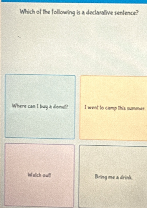 Which of the following is a declarative sentence?
Where can I buy a donul? I went to camp this summer.
Walch out! Bring me a drink.