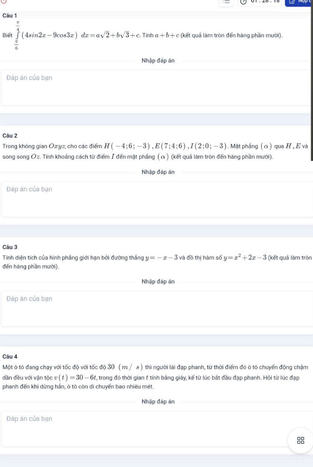 Biế ∈tlimits _ π /6 ^ π /4 (4sin 2x-9cos 3x)dx=asqrt(2)+bsqrt(3)+c. Tính a+b+c (kết quả làm tròn đến hàng phần mười). 
Nhập đáp án 
Đáp án của bạn 
Câu 2 
Trong không gian Oxyz, cho các điểm H(-4;6;-3), E(7;4;6), I(2;0;-3). Mặt phẳng ( α ) qua H , E và 
song song Oz. Tính khoảng cách từ điểm I đến mặt phẳng (α) (kết quả làm tròn đến hàng phần mười). 
Nhập đáp án 
Đáp án của bạn 
Câu 3 
Tính diện tích của hình phẳng giới hạn bởi đường thắng y=-x-3 và đồ thị hàm số y=x^2+2x-3 (kết quả làm tròn 
đến hàng phần mười). 
Nhập đáp án 
Đáp án của bạn 
Câu 4 
Một ô tô đang chạy với tốc độ với tốc độ 30 ( m / s ) thì người lái đạp phanh, từ thời điểm đó ô tô chuyển động chậm 
dần đều với vận tộc v(t)=30-6t t, trong đó thời gian t tính bằng giây, kể từ lúc bắt đầu đạp phanh. Hỏi từ lúc đạp 
phanh đến khi dừng hần, ô tô còn di chuyến bao nhiêu mét. 
Nhập đáp án 
Đáp án của bạn