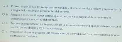 a. Proceso según el cual los receptores sensoriales y el sistera nervioso reciben y representan la
energía de los estímulos procedentes del entorno.
b. Proceso por el cual el menor cambio que se percibe en la magnitud de un estímulo es
proporcional a la magnitud del estímulo.
c. Proceso de organización e interpretación de la información sensorial que permite reconocer el
sentido de los objetos y los acontecimientos.
d. Proceso en el que se presenta una disminución de la sensibilidad como consecuencia de una
estimulación constante.