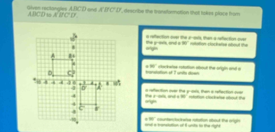 Glven rectangles ABCD and A'B'C'D' describe the transformation that takes place from
ABCD to A'B'C'D'.
a refflection over the z-avis, then a reflection over
the y-axis, and a 90° rotation clock wise about the
orligin
90°
clisckwise rotation about the origin and a
transiation of 7 units down
a refflection over the y-axis, then a refectiion over
the Jr-anis, and a 90° rafation clockwise about the
origin
90° counterciocieise ratation about the origin
and a transliation of 6 units to the right