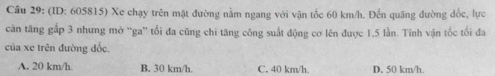 (ID: 605815) Xe chạy trên mặt đường nằm ngang với vận tốc 60 km/h. Đến quãng đường đốc, lực
căn tăng gấp 3 nhưng mở “ga” tối đa cũng chi tăng công suất động cơ lên được 1,5 lần. Tính vận tốc tối đa
của xe trên đường đốc.
A. 20 km/h. B. 30 km/h. C. 40 km/h. D. 50 km/h.