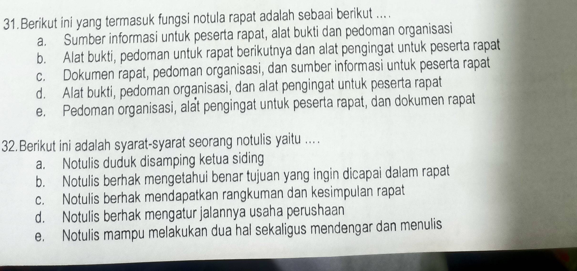 Berikut ini yang termasuk fungsi notula rapat adalah sebaai berikut ....
a. Sumber informasi untuk peserta rapat, alat bukti dan pedoman organisasi
b. Alat bukti, pedoman untuk rapat berikutnya dan alat pengingat untuk peserta rapat
c. Dokumen rapat, pedoman organisasi, dan sumber informasi untuk peserta rapat
d. Alat bukti, pedoman organisasi, dan alat pengingat untuk peserta rapat
e. Pedoman organisasi, alat pengingat untuk peserta rapat, dan dokumen rapat
32.Berikut ini adalah syarat-syarat seorang notulis yaitu ...
a. Notulis duduk disamping ketua siding
b. Notulis berhak mengetahui benar tujuan yang ingin dicapai dalam rapat
c. Notulis berhak mendapatkan rangkuman dan kesimpulan rapat
d. Notulis berhak mengatur jalannya usaha perushaan
e. Notulis mampu melakukan dua hal sekaligus mendengar dan menulis