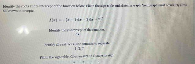 Identify the roots and y-intercept of the function below. Fill in the sign table and sketch a graph. Your graph must accurately cross 
all known intercepts.
f(x)=-(x+1)(x-2)(x-7)^2
Identify the y-intercept of the function. 
98 
Identify all real roots. Use commas to separate.
—1, 2, 7
Fill in the sign table. Click an area to change its sign.
-1 2 7