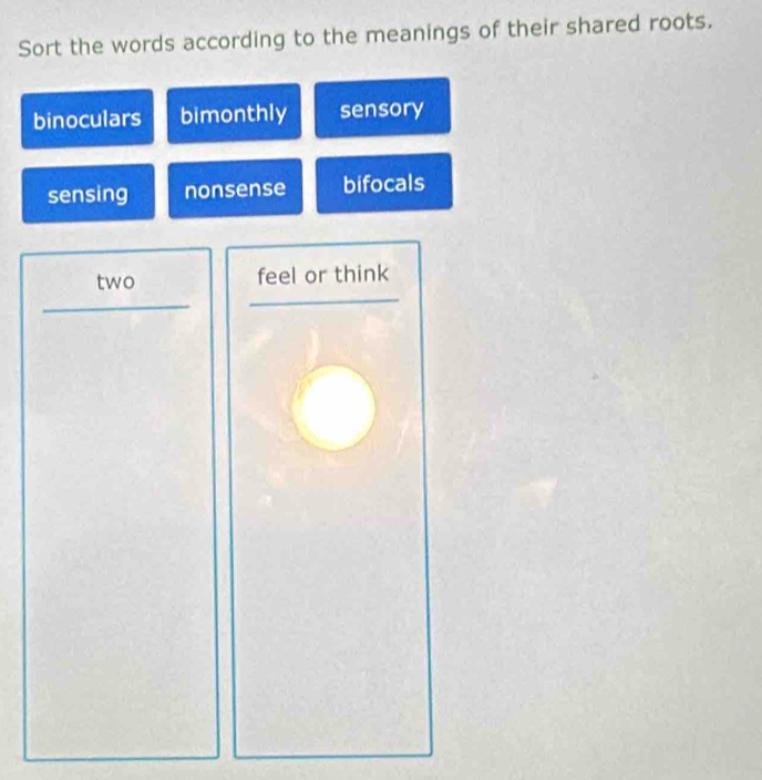 Sort the words according to the meanings of their shared roots.
binoculars bimonthly sensory
sensing nonsense bifocals
two feel or think