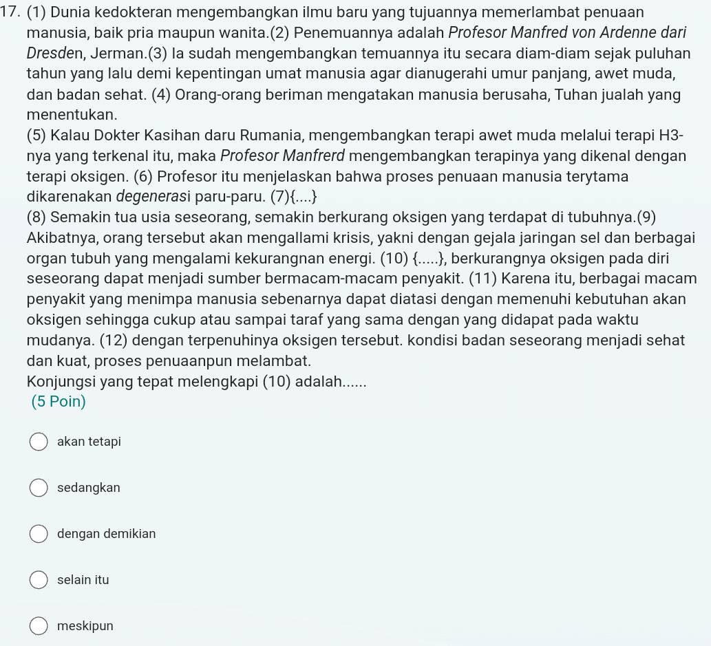 (1) Dunia kedokteran mengembangkan ilmu baru yang tujuannya memerlambat penuaan
manusia, baik pria maupun wanita.(2) Penemuannya adalah Profesor Manfred von Ardenne dari
Dresden, Jerman.(3) Ia sudah mengembangkan temuannya itu secara diam-diam sejak puluhan
tahun yang lalu demi kepentingan umat manusia agar dianugerahi umur panjang, awet muda,
dan badan sehat. (4) Orang-orang beriman mengatakan manusia berusaha, Tuhan jualah yang
menentukan.
(5) Kalau Dokter Kasihan daru Rumania, mengembangkan terapi awet muda melalui terapi H3-
nya yang terkenal itu, maka Profesor Manfrerd mengembangkan terapinya yang dikenal dengan
terapi oksigen. (6) Profesor itu menjelaskan bahwa proses penuaan manusia terytama
dikarenakan degenerasi paru-paru. (7)....
(8) Semakin tua usia seseorang, semakin berkurang oksigen yang terdapat di tubuhnya.(9)
Akibatnya, orang tersebut akan mengallami krisis, yakni dengan gejala jaringan sel dan berbagai
organ tubuh yang mengalami kekurangnan energi. (10) ....., berkurangnya oksigen pada diri
seseorang dapat menjadi sumber bermacam-macam penyakit. (11) Karena itu, berbagai macam
penyakit yang menimpa manusia sebenarnya dapat diatasi dengan memenuhi kebutuhan akan
oksigen sehingga cukup atau sampai taraf yang sama dengan yang didapat pada waktu
mudanya. (12) dengan terpenuhinya oksigen tersebut. kondisi badan seseorang menjadi sehat
dan kuat, proses penuaanpun melambat.
Konjungsi yang tepat melengkapi (10) adalah......
(5 Poin)
akan tetapi
sedangkan
dengan demikian
selain itu
meskipun