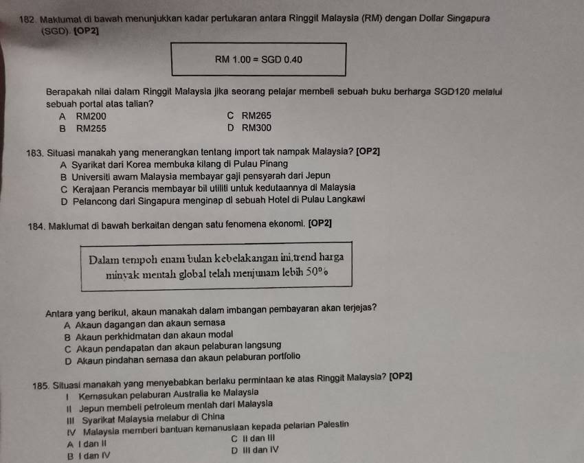 Maklumal di bawah menunjukkan kadar pertukaran antara Ringgil Malaysia (RM) dengan Dolfar Singapura
(SGD). [OP2]
R M 1.00=SGD0.40
Berapakah nilai dalam Ringgit Malaysia jika seorang pelajar membeli sebuah buku berharga SGD120 melalul
sebuah portal alas talian?
A RM200 C RM265
B RM255 D RM300
183. Situasi manakah yang menerangkan tentang import tak nampak Malaysia? [OP2]
A Syarikat dari Korea membuka kilang di Pulau Pinang
B Universiti awam Malaysia membayar gaji pensyarah dari Jepun
C Kerajaan Perancis membayar bil utillti untuk kedutaannya di Malaysia
D Pelancong dari Singapura menginap di sebuah Hotel di Pulau Langkawi
184. Maklumat di bawah berkaitan dengan satu fenomena ekonomi. [OP2]
Dalam tempoh enam bulan kebelakangan ini,trend harga
minyak mentah global telah menjunam lebih 50°
Antara yang berikut, akaun manakah dalam imbangan pembayaran akan terjejas?
A Akaun dagangan dan akaun semasa
B Akaun perkhidmatan dan akaun modal
C Akaun pendapatan dan akaun pelaburan langsung
D Akaun pindahan semasa dan akaun pelaburan portfolio
185. Situasi manakah yang menyebabkan berlaku permintaan ke alas Ringgit Malaysia? [OP2]
l Kemasukan pelaburan Australia ke Malaysia
Il Jepun membeli petroleum mentah dari Malaysia
III Syarikat Malaysia melabur di China
IV Malaysia memberi bantuan kemanusiaan kepada pelarian Palestin
A I dan II C IIdan III
B I dan IV D III dan IV