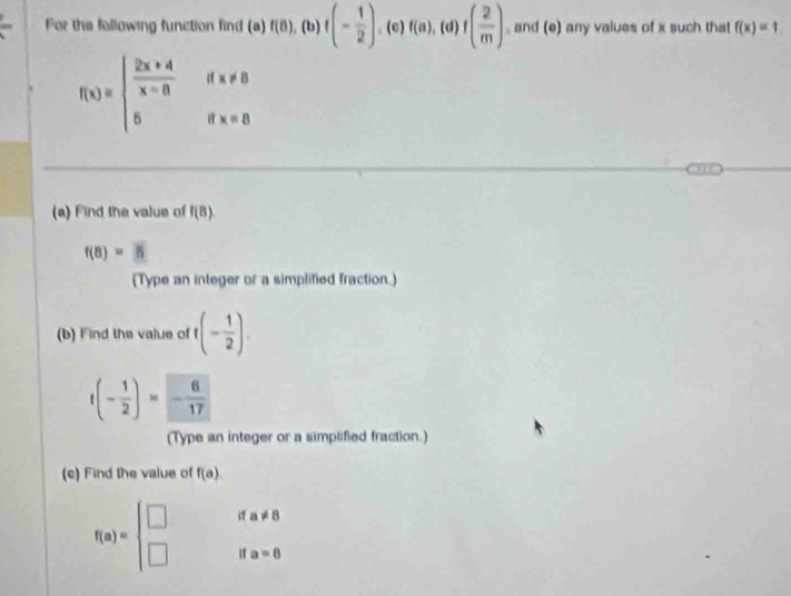 For the following function find (a) f(8), (b)f(- 1/2 ), (e) f(a),(d)f( 2/m ) , and (e) any values of x such that f(x)=1
f(x)=beginarrayl  (2x+4)/x-8 ifx!= 8 6ifx=8endarray.
(a) Find the value of f(8)
f(8)=5
(Type an integer or a simplified fraction.) 
(b) Find the value of t(- 1/2 ).
f(- 1/2 )=- 6/17 
(Type an integer or a simplified fraction.) 
(c) Find the value of f(a)
f(a)=beginarrayl □  □ endarray. i a!= 8
if a=8