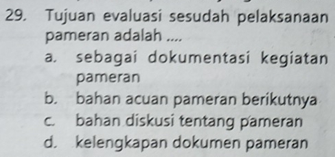 Tujuan evaluasi sesudah pelaksanaan
pameran adalah ....
a. sebagai dokumentasi kegiatan
pameran
b. bahan acuan pameran berikutnya
c. bahan diskusi tentang pameran
d. kelengkapan dokumen pameran