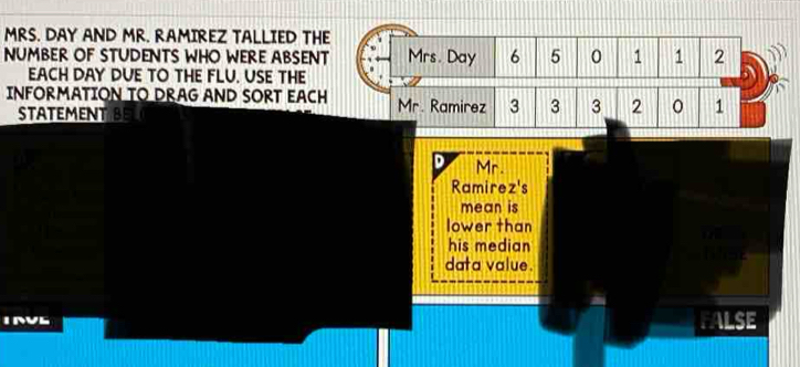 MRS. DAY AND MR. RAMIREZ TALLIED THE
NUMBER OF STUDENTS WHO WERE ABSENT Mrs. Day 6 5 0 1 1 2
EACH DAY DUE TO THE FLU. USE THE
INFORMATION TO DRAG AND SORT EACH Mr. Ramirez 3 3 3 2 1
STATEMENT BEL
D Mr.
Ramirez's
mean is
lower than
his median
data value.
INL
FALSE