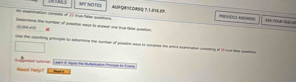 DETAILS MY NOTES AUFQR1COREQ 7,1.016.EP. 
An examination consists of 25 true-faise questions. 
PREVIOUS ANSWERS ASK YOUR TEACHE 
Distermine the number of possible ways to answer one true-false question. 
23,154.422 x 
lse the counting principle to determine the number of possible ways to complete the entire examination consisting of 25 true-faise quastions. 
Sugpested tutorial: Leam ih Apply the Murtiplication Principle for Events 
Need Help? Read i