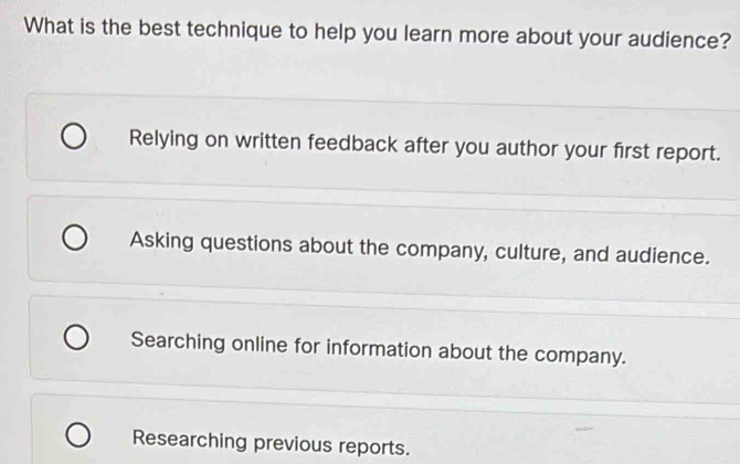 What is the best technique to help you learn more about your audience?
Relying on written feedback after you author your first report.
Asking questions about the company, culture, and audience.
Searching online for information about the company.
Researching previous reports.